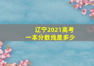 辽宁2021高考一本分数线是多少