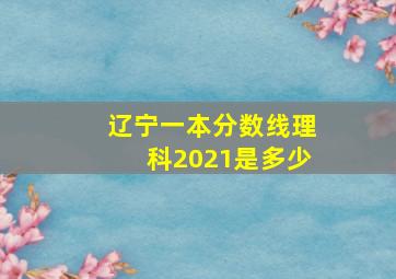 辽宁一本分数线理科2021是多少