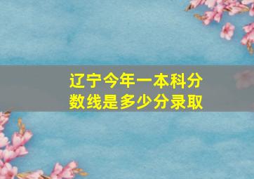 辽宁今年一本科分数线是多少分录取