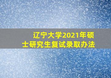 辽宁大学2021年硕士研究生复试录取办法