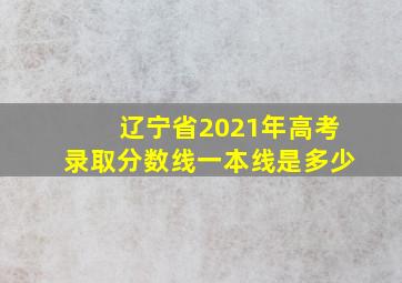 辽宁省2021年高考录取分数线一本线是多少