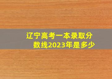 辽宁高考一本录取分数线2023年是多少