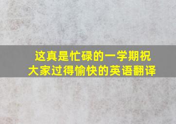 这真是忙碌的一学期祝大家过得愉快的英语翻译