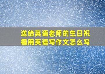 送给英语老师的生日祝福用英语写作文怎么写