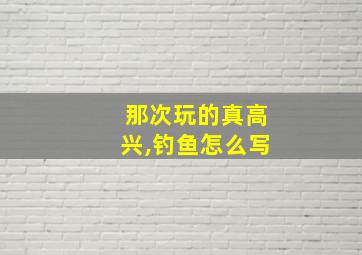 那次玩的真高兴,钓鱼怎么写