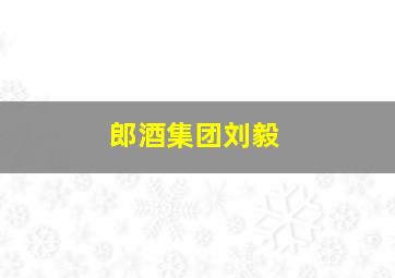 郎酒集团刘毅