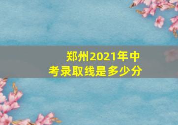 郑州2021年中考录取线是多少分