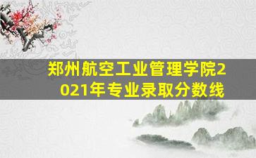 郑州航空工业管理学院2021年专业录取分数线