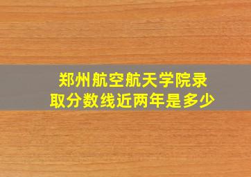 郑州航空航天学院录取分数线近两年是多少