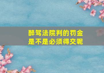 醉驾法院判的罚金是不是必须得交呢