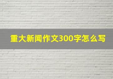 重大新闻作文300字怎么写