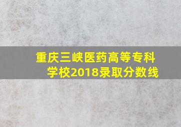 重庆三峡医药高等专科学校2018录取分数线