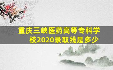 重庆三峡医药高等专科学校2020录取线是多少