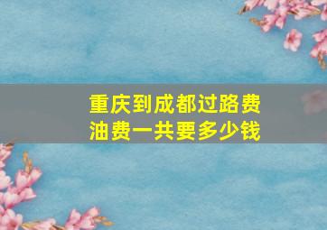 重庆到成都过路费油费一共要多少钱