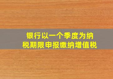 银行以一个季度为纳税期限申报缴纳增值税