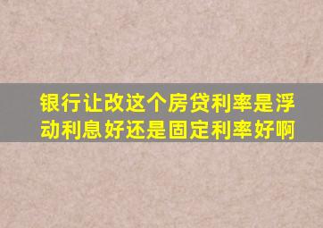 银行让改这个房贷利率是浮动利息好还是固定利率好啊