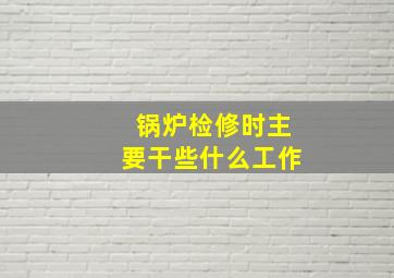 锅炉检修时主要干些什么工作