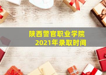 陕西警官职业学院2021年录取时间