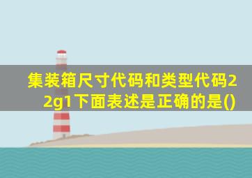 集装箱尺寸代码和类型代码22g1下面表述是正确的是()
