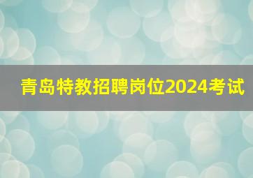 青岛特教招聘岗位2024考试