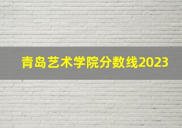 青岛艺术学院分数线2023