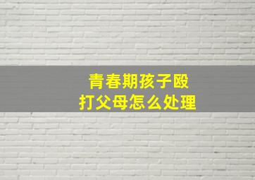 青春期孩子殴打父母怎么处理