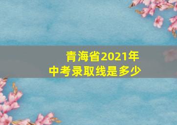 青海省2021年中考录取线是多少