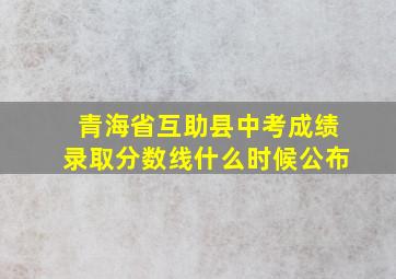 青海省互助县中考成绩录取分数线什么时候公布