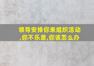 领导安排你来组织活动,你不乐意,你该怎么办