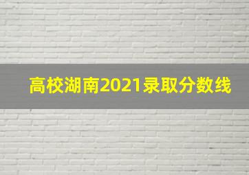 高校湖南2021录取分数线