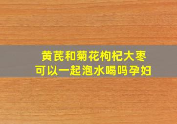 黄芪和菊花枸杞大枣可以一起泡水喝吗孕妇