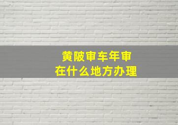 黄陂审车年审在什么地方办理